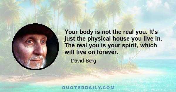 Your body is not the real you. It's just the physical house you live in. The real you is your spirit, which will live on forever.