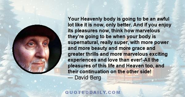 Your Heavenly body is going to be an awful lot like it is now, only better. And if you enjoy its pleasures now, think how marvelous they're going to be when your body is supernatural, really super, with more power and