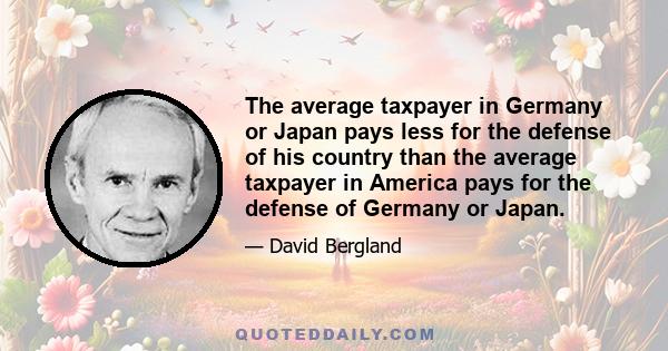 The average taxpayer in Germany or Japan pays less for the defense of his country than the average taxpayer in America pays for the defense of Germany or Japan.