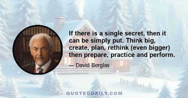 If there is a single secret, then it can be simply put. Think big, create, plan, rethink (even bigger) then prepare, practice and perform.