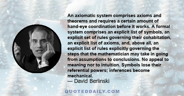 An axiomatic system comprises axioms and theorems and requires a certain amount of hand-eye coordination before it works. A formal system comprises an explicit list of symbols, an explicit set of rules governing their