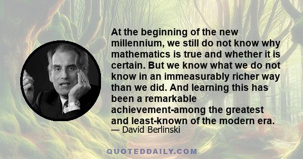 At the beginning of the new millennium, we still do not know why mathematics is true and whether it is certain. But we know what we do not know in an immeasurably richer way than we did. And learning this has been a