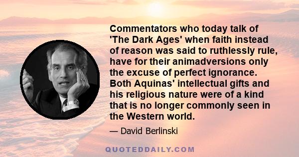 Commentators who today talk of 'The Dark Ages' when faith instead of reason was said to ruthlessly rule, have for their animadversions only the excuse of perfect ignorance. Both Aquinas' intellectual gifts and his