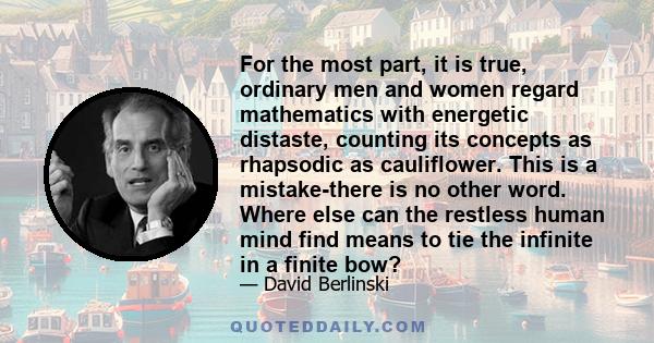 For the most part, it is true, ordinary men and women regard mathematics with energetic distaste, counting its concepts as rhapsodic as cauliflower. This is a mistake-there is no other word. Where else can the restless