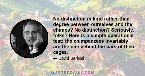 No distinction in kind rather than degree between ourselves and the chimps? No distinction? Seriously, folks? Here is a simple operational test: the chimpanzees invariably are the one behind the bars of their cages.