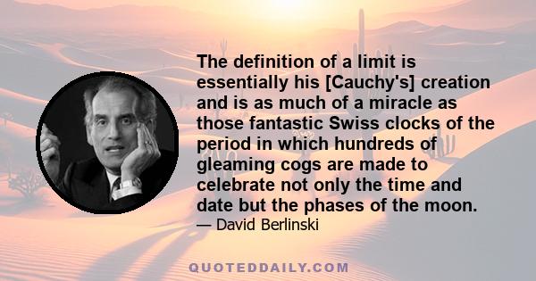 The definition of a limit is essentially his [Cauchy's] creation and is as much of a miracle as those fantastic Swiss clocks of the period in which hundreds of gleaming cogs are made to celebrate not only the time and