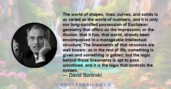 The world of shapes, lines, curves, and solids is as varied as the world of numbers, and it is only our long-satisfied possession of Euclidean geometry that offers us the impression, or the illusion, that it has, that