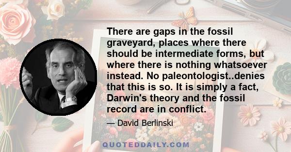 There are gaps in the fossil graveyard, places where there should be intermediate forms, but where there is nothing whatsoever instead. No paleontologist..denies that this is so. It is simply a fact, Darwin's theory and 