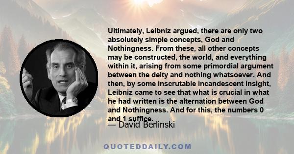 Ultimately, Leibniz argued, there are only two absolutely simple concepts, God and Nothingness. From these, all other concepts may be constructed, the world, and everything within it, arising from some primordial