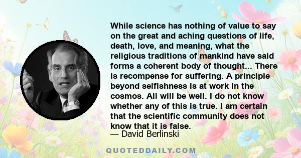 While science has nothing of value to say on the great and aching questions of life, death, love, and meaning, what the religious traditions of mankind have said forms a coherent body of thought... There is recompense