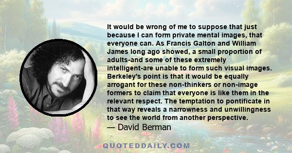 It would be wrong of me to suppose that just because I can form private mental images, that everyone can. As Francis Galton and William James long ago showed, a small proportion of adults-and some of these extremely