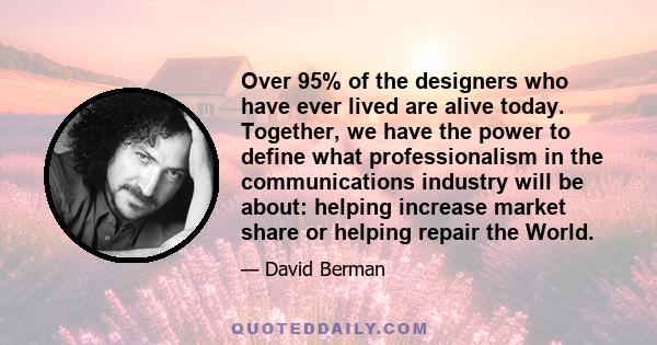 Over 95% of the designers who have ever lived are alive today. Together, we have the power to define what professionalism in the communications industry will be about: helping increase market share or helping repair the 