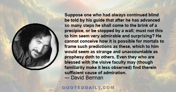 Suppose one who had always continued blind be told by his guide that after he has advanced so many steps he shall come to the brink of a precipice, or be stopped by a wall; must not this to him seem very admirable and