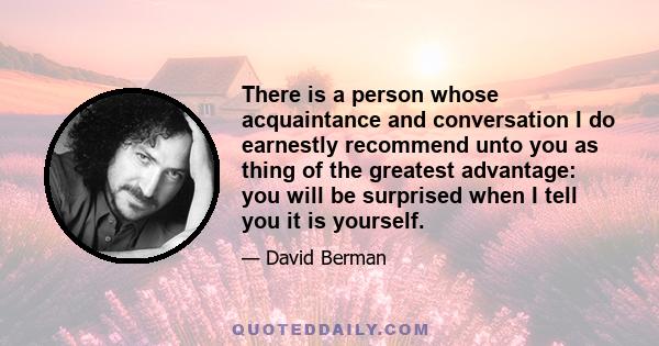 There is a person whose acquaintance and conversation I do earnestly recommend unto you as thing of the greatest advantage: you will be surprised when I tell you it is yourself.