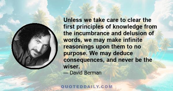 Unless we take care to clear the first principles of knowledge from the incumbrance and delusion of words, we may make infinite reasonings upon them to no purpose. We may deduce consequences, and never be the wiser.