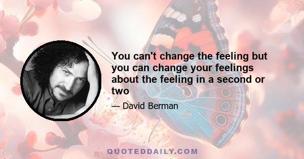 You can't change the feeling but you can change your feelings about the feeling in a second or two