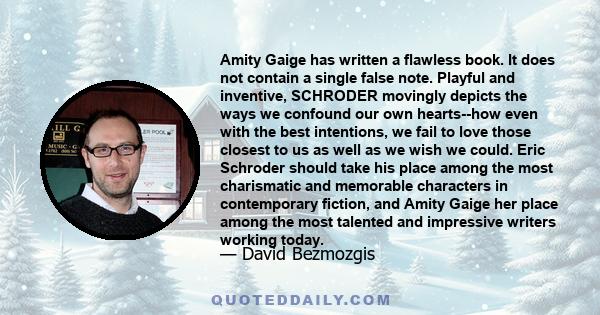 Amity Gaige has written a flawless book. It does not contain a single false note. Playful and inventive, SCHRODER movingly depicts the ways we confound our own hearts--how even with the best intentions, we fail to love