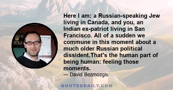 Here I am: a Russian-speaking Jew living in Canada, and you, an Indian ex-patriot living in San Francisco. All of a sudden we commune in this moment about a much older Russian political dissident.That's the human part