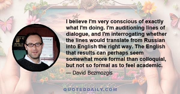 I believe I'm very conscious of exactly what I'm doing. I'm auditioning lines of dialogue, and I'm interrogating whether the lines would translate from Russian into English the right way. The English that results can