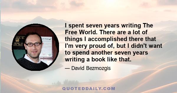 I spent seven years writing The Free World. There are a lot of things I accomplished there that I'm very proud of, but I didn't want to spend another seven years writing a book like that.