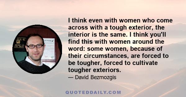 I think even with women who come across with a tough exterior, the interior is the same. I think you'll find this with women around the word: some women, because of their circumstances, are forced to be tougher, forced