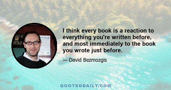 I think every book is a reaction to everything you're written before, and most immediately to the book you wrote just before.