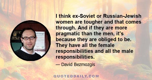 I think ex-Soviet or Russian-Jewish women are tougher and that comes through. And if they are more pragmatic than the men, it's because they are obliged to be. They have all the female responsibilities and all the male