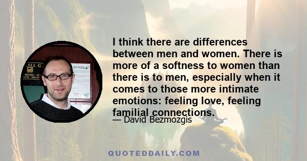 I think there are differences between men and women. There is more of a softness to women than there is to men, especially when it comes to those more intimate emotions: feeling love, feeling familial connections.