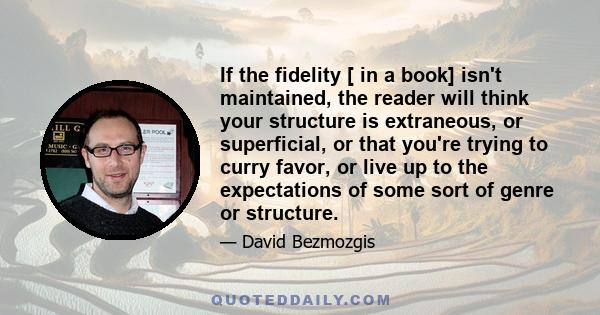 If the fidelity [ in a book] isn't maintained, the reader will think your structure is extraneous, or superficial, or that you're trying to curry favor, or live up to the expectations of some sort of genre or structure.