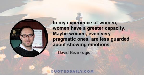 In my experience of women, women have a greater capacity. Maybe women, even very pragmatic ones, are less guarded about showing emotions.