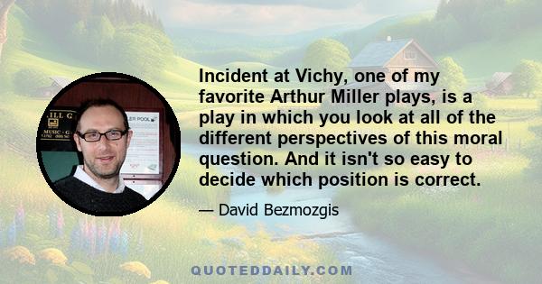 Incident at Vichy, one of my favorite Arthur Miller plays, is a play in which you look at all of the different perspectives of this moral question. And it isn't so easy to decide which position is correct.