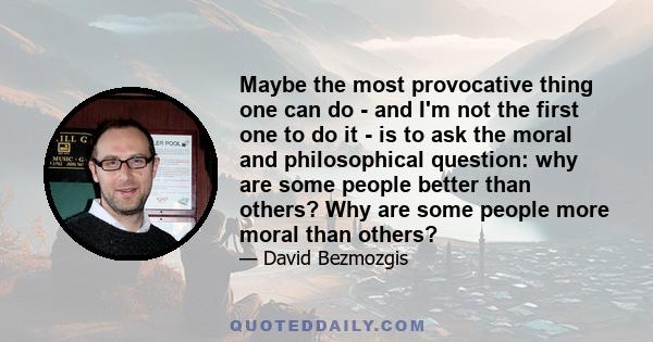 Maybe the most provocative thing one can do - and I'm not the first one to do it - is to ask the moral and philosophical question: why are some people better than others? Why are some people more moral than others?