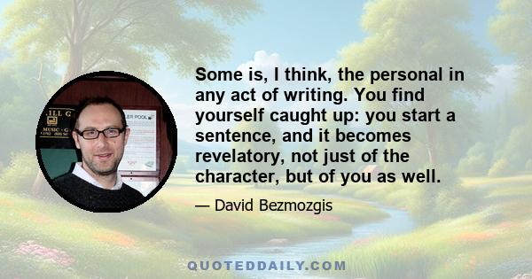 Some is, I think, the personal in any act of writing. You find yourself caught up: you start a sentence, and it becomes revelatory, not just of the character, but of you as well.