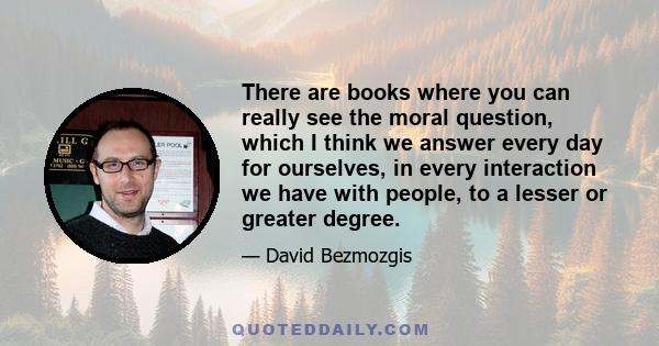 There are books where you can really see the moral question, which I think we answer every day for ourselves, in every interaction we have with people, to a lesser or greater degree.