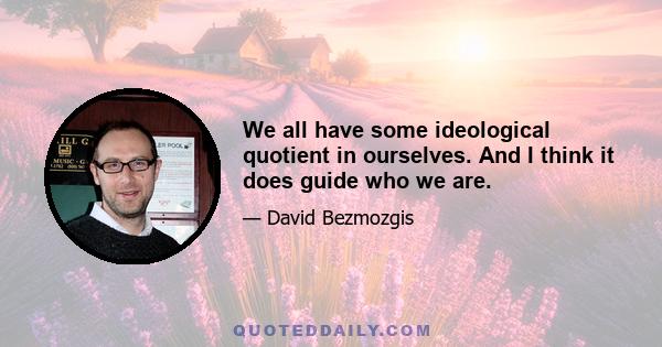 We all have some ideological quotient in ourselves. And I think it does guide who we are.