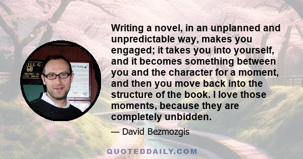 Writing a novel, in an unplanned and unpredictable way, makes you engaged; it takes you into yourself, and it becomes something between you and the character for a moment, and then you move back into the structure of