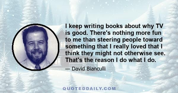 I keep writing books about why TV is good. There's nothing more fun to me than steering people toward something that I really loved that I think they might not otherwise see. That's the reason I do what I do.