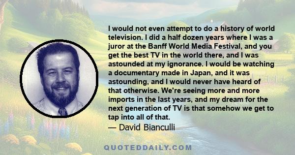 I would not even attempt to do a history of world television. I did a half dozen years where I was a juror at the Banff World Media Festival, and you get the best TV in the world there, and I was astounded at my