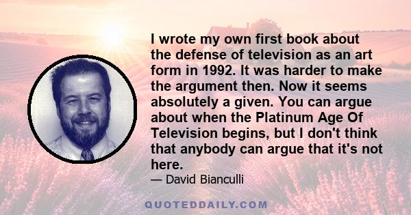 I wrote my own first book about the defense of television as an art form in 1992. It was harder to make the argument then. Now it seems absolutely a given. You can argue about when the Platinum Age Of Television begins, 