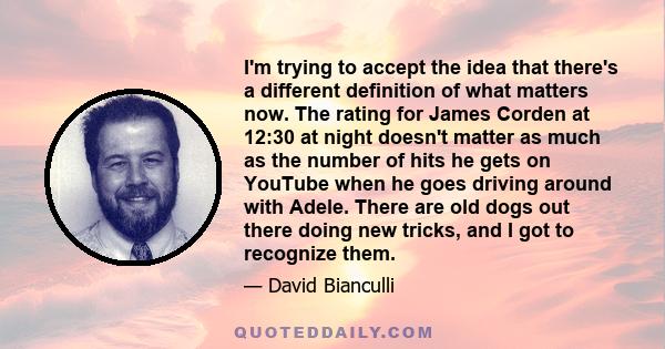 I'm trying to accept the idea that there's a different definition of what matters now. The rating for James Corden at 12:30 at night doesn't matter as much as the number of hits he gets on YouTube when he goes driving