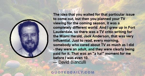 The idea that you waited for that particular issue to come out, but then you planned your TV viewing for the coming season, it was a completely different world. And I grew up in Fort Lauderdale, so there was a TV critic 