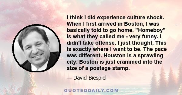 I think I did experience culture shock. When I first arrived in Boston, I was basically told to go home. Homeboy is what they called me - very funny. I didn't take offense. I just thought, This is exactly where I want