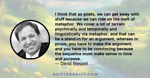 I think that as poets, we can get away with stuff because we can ride on the melt of metaphor. We cover a lot of terrain psychically and temporally and linguistically via metaphor, and that can be a stand-in for an