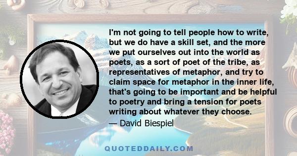 I'm not going to tell people how to write, but we do have a skill set, and the more we put ourselves out into the world as poets, as a sort of poet of the tribe, as representatives of metaphor, and try to claim space