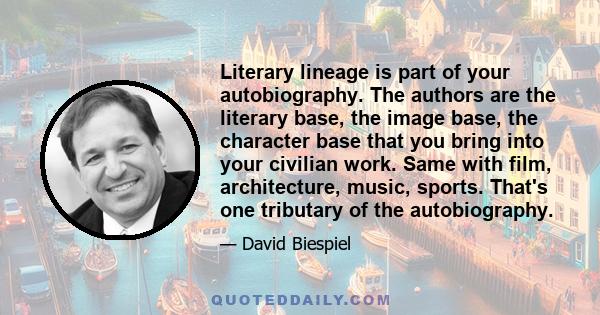 Literary lineage is part of your autobiography. The authors are the literary base, the image base, the character base that you bring into your civilian work. Same with film, architecture, music, sports. That's one