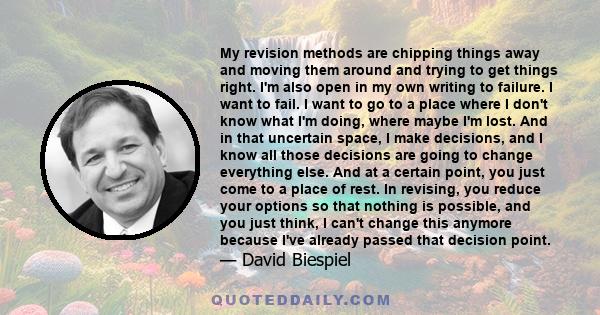 My revision methods are chipping things away and moving them around and trying to get things right. I'm also open in my own writing to failure. I want to fail. I want to go to a place where I don't know what I'm doing,