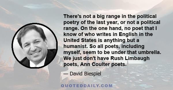 There's not a big range in the political poetry of the last year, or not a political range. On the one hand, no poet that I know of who writes in English in the United States is anything but a humanist. So all poets,