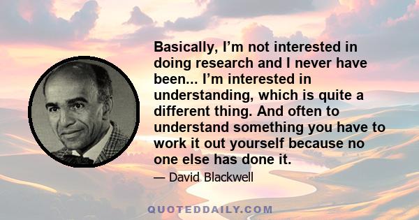 Basically, I’m not interested in doing research and I never have been... I’m interested in understanding, which is quite a different thing. And often to understand something you have to work it out yourself because no