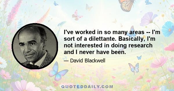 I've worked in so many areas -- I'm sort of a dilettante. Basically, I'm not interested in doing research and I never have been.