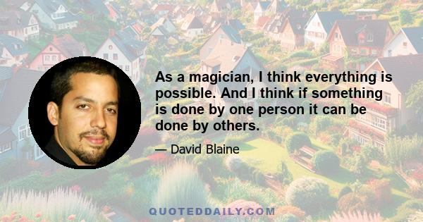 As a magician, I think everything is possible. And I think if something is done by one person it can be done by others.